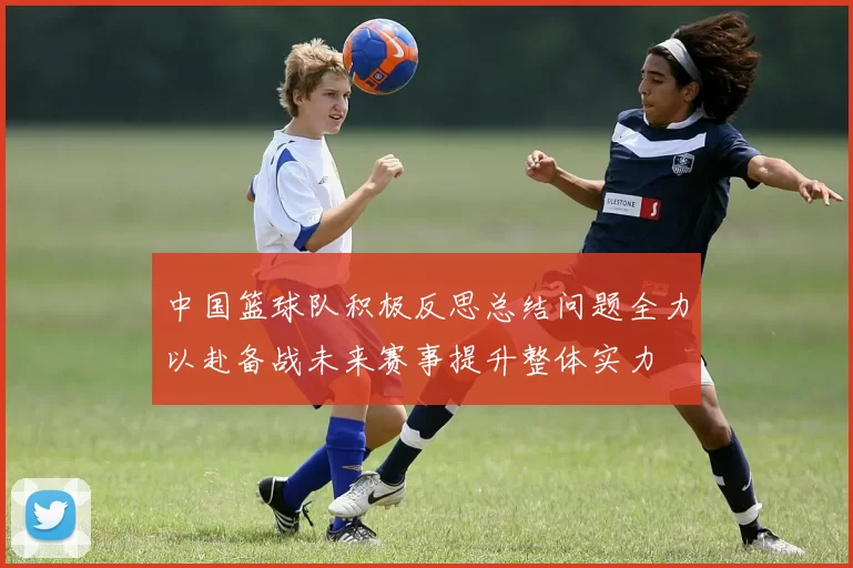 中国篮球队积极反思总结问题全力以赴备战未来赛事提升整体实力
