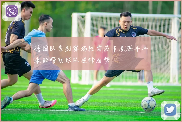德国队告别赛场格雷茨卡表现平平未能帮助球队逆转局势