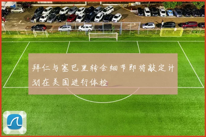 拜仁与塞巴里转会细节即将敲定计划在美国进行体检