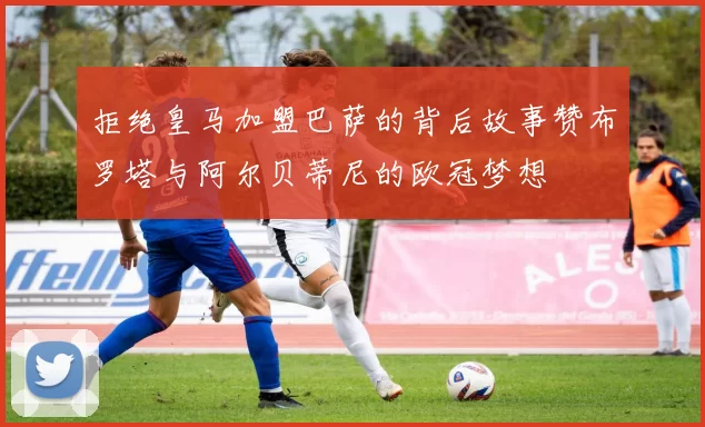 拒绝皇马加盟巴萨的背后故事赞布罗塔与阿尔贝蒂尼的欧冠梦想