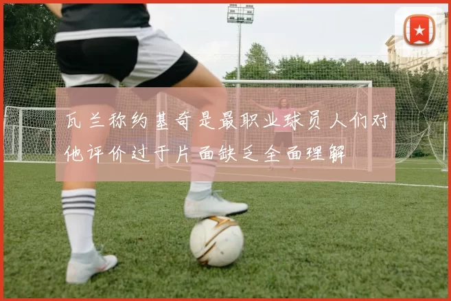 瓦兰称约基奇是最职业球员人们对他评价过于片面缺乏全面理解
