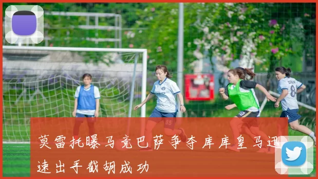 莫雷托曝马竞巴萨争夺库库皇马迅速出手截胡成功
