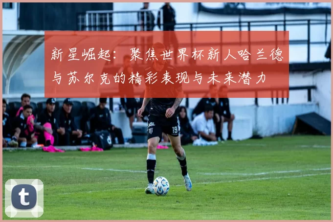新星崛起：聚焦世界杯新人哈兰德与苏尔克的精彩表现与未来潜力