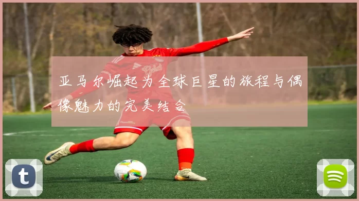 亚马尔崛起为全球巨星的旅程与偶像魅力的完美结合