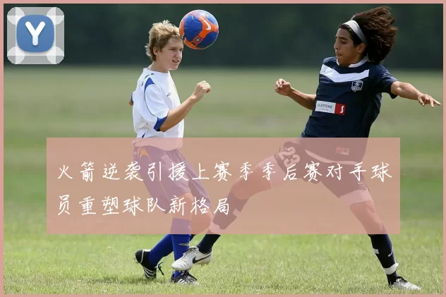 火箭逆袭引援上赛季季后赛对手球员重塑球队新格局