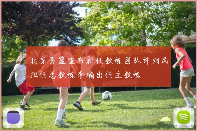 北京男篮宣布新任教练团队许利民担任总教练李楠出任主教练