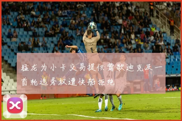 猛龙为小卡交易提供莺歌迪克及一首轮选秀权遭快船拒绝