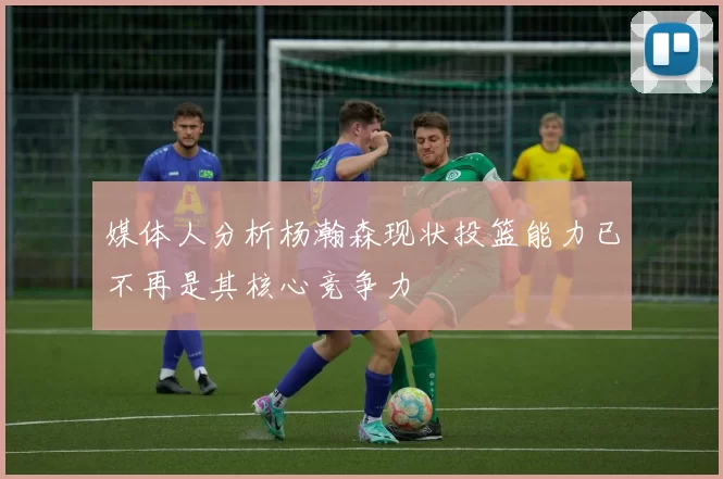 媒体人分析杨瀚森现状投篮能力已不再是其核心竞争力